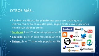 OTROS MÁS..
• También en México las plataformas para uso social que se
utilizan con éxito en nuestro país, según ciertas investigaciones
mencionan algunas como:
• Facebook:Es el 2º sitio más popular en México.
• YouTube: Es el 4º sitio más popular en México.
• Twitter: Es el 7º sitio más popular en México
 