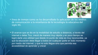 • línea de tiempo como se ha desarrollado la aplicación de los medios
de comunicación a la enseñanza de la tecnología la educativa del
siglo XX.
• El avance que se dio en la modalidad de estudio a distancia, a través del
internet o delas Tics, creció de manera muy rápida y en poco tiempo se
logró darle una utilidad que desde mi punto de vista es muy reconocible, ya
que la educación debe llegar a todos en cualquier parte en todo momento
por medio del internet, y que no solo llegue sino que permita esa
accesibilidad de aprender y crecer
 