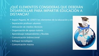 ¿QUÉ ELEMENTOS CONSIDERAS QUE DEBERÁN
DESARROLLAR PARA IMPARTIR EDUCACIÓN A
DISTANCIA?
• Según Pagano, M. (2007) los elementos de la educación a distancias son:
• Separación profesor-alumno
• Utilización de medios técnicos
• Organización de apoyo-tutoría
• Aprendizaje independiente y flexible
• Comunicación bidireccional
• Enfoque tecnológico
• Comunicación masiva
 