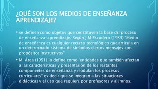 ¿QUÉ SON LOS MEDIOS DE ENSEÑANZA
APRENDIZAJE?
• se definen como objetos que constituyen la base del proceso
de enseñanza-aprendizaje. Según J.M Escudero (1983) “Medio
de enseñanza es cualquier recurso tecnológico que articula en
un determinado sistema de símbolos ciertos mensajes con
propósitos instructivos”
• M. Área (1991) lo define como “entidades que también afectan
a las características y presentación de los restantes
componentes de enseñanza y modulan los procesos
curriculares” es decir que se integran a las situaciones
didácticas y el uso que requiera por profesores y alumnos.
 