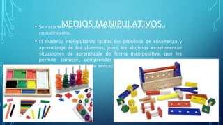 MEDIOS MANIPULATIVOS• Se caracterizan por ser una forma de representación del
conocimiento.
• El material manipulativo facilita los procesos de enseñanza y
aprendizaje de los alumnos, pues los alumnos experimentan
situaciones de aprendizaje de forma manipulativa, que les
permite conocer, comprender e interiorizar las nociones
estudiadas, por medio de sensaciones (Área, 2010).
 