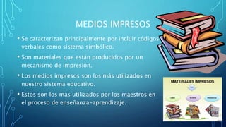 MEDIOS IMPRESOS
• Se caracterizan principalmente por incluir códigos
verbales como sistema simbólico.
• Son materiales que están producidos por un
mecanismo de impresión.
• Los medios impresos son los más utilizados en
nuestro sistema educativo.
• Estos son los mas utilizados por los maestros en
el proceso de enseñanza-aprendizaje.
 