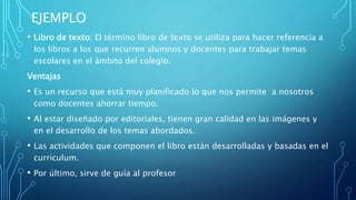 EJEMPLO
• Libro de texto: El término libro de texto se utiliza para hacer referencia a
los libros a los que recurren alumnos y docentes para trabajar temas
escolares en el ámbito del colegio.
Ventajas
• Es un recurso que está muy planificado lo que nos permite a nosotros
como docentes ahorrar tiempo.
• Al estar diseñado por editoriales, tienen gran calidad en las imágenes y
en el desarrollo de los temas abordados.
• Las actividades que componen el libro están desarrolladas y basadas en el
curriculum.
• Por último, sirve de guía al profesor
 