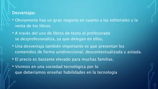 Desventajas
• Obviamente hay un gran negocio en cuanto a las editoriales y la
venta de los libros.
• A través del uso de libros de texto el profesorado
se desprofesionaliza, ya que delegan en ellos.
• Una desventaja también importante es que presentan los
contenidos de forma unidireccional, descontextualizada y aislada.
• El precio es bastante elevado para muchas familias.
• Vivimos en una sociedad tecnológica por lo
que deberíamos enseñar habilidades en la tecnología
 