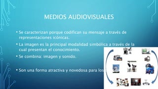 MEDIOS AUDIOVISUALES
• Se caracterizan porque codifican su mensaje a través de
representaciones icónicas.
• La imagen es la principal modalidad simbólica a través de la
cual presentan el conocimiento.
• Se combina: imagen y sonido.
• Son una forma atractiva y novedosa para los alumnos.
 