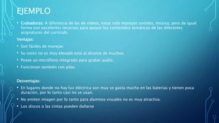 EJEMPLO
• Grabadoras: A diferencia de las de videos, estas solo manejan sonidos, música, pero de igual
forma son excelentes recursos para apoyar los contenidos temáticos de las diferentes
asignaturas del currículo.
Ventajas:
• Son fáciles de manejar.
• Su costo no es muy elevado está al alcance de muchos.
• Posee un micrófono integrado para grabar audio.
• Funcionan también con pilas.
Desventajas:
• En lugares donde no hay luz eléctrica son muy se gasta mucho en las baterías y tienen poca
duración, por lo tanto casi no se usan.
• No emiten imagen por lo tanto para alumnos visuales no es muy atractiva.
• Los discos o las cintas pueden dañarse
 