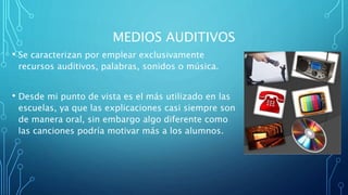 MEDIOS AUDITIVOS
• Se caracterizan por emplear exclusivamente
recursos auditivos, palabras, sonidos o música.
• Desde mi punto de vista es el más utilizado en las
escuelas, ya que las explicaciones casi siempre son
de manera oral, sin embargo algo diferente como
las canciones podría motivar más a los alumnos.
 