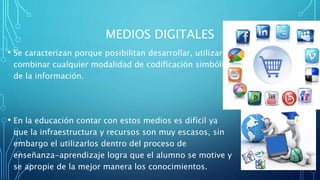 MEDIOS DIGITALES
• Se caracterizan porque posibilitan desarrollar, utilizar y
combinar cualquier modalidad de codificación simbólica
de la información.
• En la educación contar con estos medios es difícil ya
que la infraestructura y recursos son muy escasos, sin
embargo el utilizarlos dentro del proceso de
enseñanza-aprendizaje logra que el alumno se motive y
se apropie de la mejor manera los conocimientos.
 