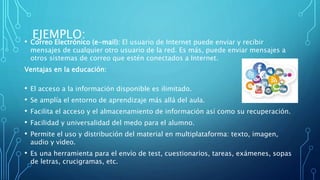 EJEMPLO:• Correo Electrónico (e-mail): El usuario de Internet puede enviar y recibir
mensajes de cualquier otro usuario de la red. Es más, puede enviar mensajes a
otros sistemas de correo que estén conectados a Internet.
Ventajas en la educación:
• El acceso a la información disponible es ilimitado.
• Se amplía el entorno de aprendizaje más allá del aula.
• Facilita el acceso y el almacenamiento de información así como su recuperación.
• Facilidad y universalidad del medo para el alumno.
• Permite el uso y distribución del material en multiplataforma: texto, imagen,
audio y video.
• Es una herramienta para el envío de test, cuestionarios, tareas, exámenes, sopas
de letras, crucigramas, etc.
 