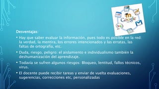Desventajas:
• Hay que saber evaluar la información, pues todo es posible en la red:
la verdad, la mentira, los errores intencionados y las erratas, las
faltas de ortografía, etc.
• Duda, riesgo, peligro: el aislamiento e individualismo también la
deshumanización del aprendizaje.
• Todavía se sufren algunos riesgos: Bloqueo, lentitud, fallos técnicos,
virus.
• El docente puede recibir tareas y enviar de vuelta evaluaciones,
sugerencias, correcciones etc, personalizadas
 