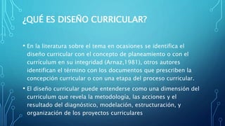 ¿QUÉ ES DISEÑO CURRICULAR?
• En la literatura sobre el tema en ocasiones se identifica el
diseño curricular con el concepto de planeamiento o con el
currículum en su integridad (Arnaz,1981), otros autores
identifican el término con los documentos que prescriben la
concepción curricular o con una etapa del proceso curricular.
• El diseño curricular puede entenderse como una dimensión del
curriculum que revela la metodología, las acciones y el
resultado del diagnóstico, modelación, estructuración, y
organización de los proyectos curriculares
 