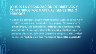 ¿QUE ES LA ORGANIZACIÓN DE OBJETIVOS Y
CONTENIDOS POR MATERIAS, SEMESTRES Ó
PERIODO?
• El plan de estudios, según notan muchos autores como Kelly
(1989), es una área de estudio muy amplia. No sólo abarca
el contenido, sino también los métodos de enseñanza y de
aprendizaje. Asimismo, abarca las metas y objetivos que se
propone alcanzar, así como la manera en que su efectividad
puede ser medida y en que momentos (semestre o periodo)
 
