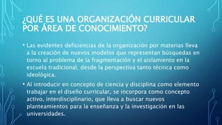 ¿QUÉ ES UNA ORGANIZACIÓN CURRICULAR
POR ÁREA DE CONOCIMIENTO?
• Las evidentes deficiencias de la organización por materias lleva
a la creación de nuevos modelos que representan búsquedas en
torno al problema de la fragmentación y el aislamiento en la
escuela tradicional, desde la perspectiva tanto técnica como
ideológica.
• Al introducir en concepto de ciencia y disciplina como elemento
trabajar en el diseño curricular, se incorpora como concepto
activo, interdisciplinario, que lleva a buscar nuevos
planteamientos para la enseñanza y la investigación en las
universidades.
 
