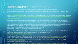 REFERENCIAS• Area M. (2009), Introduccion a la Tecnología Educativa, Universidad Laguna, Barcelona.
• Área, M. (2002) Los medios, los profesores y el currículo. Barcelona, Sendai Ediciones.
• Ausubel-Novak-Hanesian. (1983). Psicología Educativa: Un punto de vista cognoscitivo. 2° Ed.TRILLAS
Méxi co
• Blog Cristina Rubio Abellán (2013). ¿Ventajas o desventajas sobre los libros de texto? Recuperado el día 30
de marzo de 2017: http://asignaturamediosmaterialesytic.blogspot.mx/2013/02/ventajas-o-desventajas-
sobre-los-libros.html
• Blog Deposito de documento de la FAO. Capitulo 1: el plan de estudios.Departamento de desarrollo
sostenible.Recuperado el día 8 de mayo de 2017: http://www.fao.org/docrep/009/w9693s/W9693S03.htm
• PDF. METODOLOGÍA BASICA DE DISEÑO CURRICULAR DESCRIPCIÓN GENERAL DE LA METODOLOGÍA BASICA
DE DISEÑO CURRICULAR PARA LA EDUCACIÓN SUPERIOR. Recuperado el día 8 de mayo de
2017: http://cmapspublic.ihmc.us/rid=1GFYY32S0-2GWWVQ-
MS4/Dise%C3%B1o%20Curricular%20por%20Modulos.pdf
• Blog. Trujillo, C. Modelo por Objetivo Conductuales. Tomado de Casarini, Ratto Martha. (1999) “Diseño y
desarrollo” en Teoría Curricular. Recuperado el día 20 de mayo de 2017:
http://celinatrujilloieumoc.blogspot.mx/
• Blog Medios y Recursos Didácticos. Rafael Cebador, Fernando Garrote, Victor rueda, Jayro nieto y Paulo
Lobo. (2012) Sevilla, Spain. Recuperado el día 20 de abril de 2017: http://meredi2012.blogspot.mx/
• Blog ORNITORRINCO DIGITAL, Las plataformas de medios sociales más utilizadas en México, 2014.
Recuperado el día 12 de febrero de 2017:
• https://ornitorrincodigital.com/2014/07/08/las-plataformas-de-medios-sociales-mas-usadas-en-
 