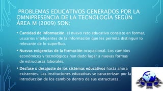 PROBLEMAS EDUCATIVOS GENERADOS POR LA
OMNIPRESENCIA DE LA TECNOLOGÍA SEGÚN
ÁREA M (2009) SON:
• Cantidad de información, el nuevo reto educativo consiste en formar,
usuarios inteligentes de la información que les permita distinguir lo
relevante de lo superfluo.
• Nuevas exigencias de la formación ocupacional. Los cambios
económicos y tecnológicos han dado lugar a nuevas formas
de estructuras laborales.
• Desfase o desajuste de los sistemas educativos hasta ahora
existentes. Las instituciones educativas se caracterizan por la lenta
introducción de los cambios dentro de sus estructuras.
 