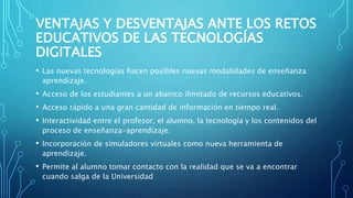 VENTAJAS Y DESVENTAJAS ANTE LOS RETOS
EDUCATIVOS DE LAS TECNOLOGÍAS
DIGITALES
• Las nuevas tecnologías hacen posibles nuevas modalidades de enseñanza
aprendizaje.
• Acceso de los estudiantes a un abanico ilimitado de recursos educativos.
• Acceso rápido a una gran cantidad de información en tiempo real.
• Interactividad entre el profesor, el alumno, la tecnología y los contenidos del
proceso de enseñanza-aprendizaje.
• Incorporación de simuladores virtuales como nueva herramienta de
aprendizaje.
• Permite al alumno tomar contacto con la realidad que se va a encontrar
cuando salga de la Universidad
 