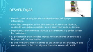 DESVENTAJAS
• Elevado coste de adquisición y mantenimiento del equipo
informático.
• Velocidad vertiginosa con la que avanzan los recursos técnicos,
volviendo los equipos obsoletos en un plazo muy corto de tiempo.
• Dependencia de elementos técnicos para interactuar y poder utilizar
los materiales.
• La preparación de materiales implica necesariamente un esfuerzo y
largo período de concepción.
• Es una forma totalmente distinta de organizar las enseñanzas, lo que
puede generar rechazo en algunos docentes aversos al cambio
 