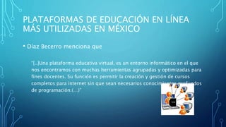 PLATAFORMAS DE EDUCACIÓN EN LÍNEA
MÁS UTILIZADAS EN MÉXICO
• Díaz Becerro menciona que
“[..]Una plataforma educativa virtual, es un entorno informático en el que
nos encontramos con muchas herramientas agrupadas y optimizadas para
fines docentes. Su función es permitir la creación y gestión de cursos
completos para internet sin que sean necesarios conocimientos profundos
de programación.(…)”
 