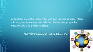 • Argentina, Colombia, Chile y México son los que se encuentran
a la vanguardia en este tema de las plataformas ya que han
desarrollado una propia llamada:
SIVEDUC (Sistema Virtual de Educación).
 