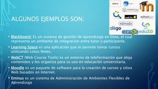 ALGUNOS EJEMPLOS SON:
• Blackboard: Es un sistema de gestión de aprendizaje en línea, el cual
representa un ambiente de integración entre tutor y participante.
• Learning Space es una aplicación que te permite tomar cursos
utilizando Lotus Notes.
• WebCT (Web Course Tools) es un entorno de teleformación que aloja
contenidos y los organiza para su uso en educación universitaria.
• Moodle es un paquete de software para la creación de cursos y sitios
Web basados en Internet.
• Eminus es un sistema de Administración de Ambientes Flexibles de
Aprendizaje
 