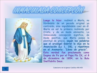 Luego lo hizo:  redimió a María, no librándola de un pecado original ya contraído, sino impidiéndola caer en él. María es así la primera redimida por Cristo, y de un modo eminente.   La Inmaculada concepción significa, de modo positivo, que María posee la plenitud de gracia,  según las palabras que el arcángel Gabriel le dijo en la Anunciación (Lc 1, 28), y repetimos en el Avemaría:  “Llena de gracia”.   Esta verdad fue proclamada como Dogma de Fe por el Papa Pío IX, el 8 de diciembre de 1854, en la Bula Ineffabilis Deus.  Catecismo de la Iglesia Católica 490-493 