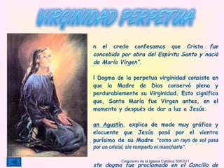 En el credo confesamos que Cristo  fue concebido por obra del Espíritu Santo y nació de María Virgen”. El Dogma de la perpetua virginidad consiste en que la Madre de Dios conservó plena y perdurablemente su Virginidad. Esto   significa que, Santa María fue Virgen antes, en el momento y después de dar a luz a Jesús. San Agustín , explica de modo muy gráfico y elocuente que Jesús pasó por el vientre purísimo de su Madre  “como un rayo de sol pasa por un cristal, sin romperlo ni mancharlo”.  Este dogma fue proclamado en el Concilio de Letrán el año 649, por el Papa San Martín I. “ No convenía que el cuerpo de María sufriese el contacto de un hombre, después de haber entrado el Espíritu Santo” Catecismo de la Iglesia Católica 508-511 