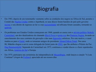Biografia
•

Em 1963, depois de um testemunho veemente sobre as condições dos negros na África do Sul, perante o
Comitê das Nações Unidas contra o Apartheid, os seus discos foram banidos do país pelo governo
racista; o seu direito de regresso ao lar e a sua nacionalidade sul-africana foram cassados, tornando-se
apátrida.

•

Os problemas nos Estados Unidos começaram em 1968, quando se casou com o ativista político Stokely
Carmichael, um dos idealizadores do chamado Black Power e porta-voz dos Panteras Negras, levando ao
cancelamento dos seus contratos de gravação e das suas digressões artísticas. Por este motivo, o casal
mudou-se para a Guiné, onde se tornaram amigos do presidente Ahmed Sékou Touré. Nos anos
80, Makeba chegou a servir como delegada da Guiné junto da ONU, que lhe atribuiu o Prêmio da Paz
Dag Hammarskjöld. Separada de Carmichael em 1973, continuou a vender discos e a fazer espetáculos
em África, América do Sul e Europa.

•

Em 1975, participou nas cerimónias da independência de Moçambique, onde lançou a canção "A Luta
Continua" (slogan da Frelimo), apreciada até aos nossos dias

 