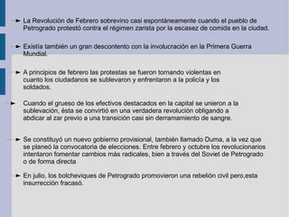 La Revolución de Febrero sobrevino casi espontáneamente cuando el pueblo de Petrogrado protestó contra el régimen zarista por la escasez de comida en la ciudad. Existía también un gran descontento con la involucración en la Primera Guerra Mundial. A principios de febrero las protestas se fueron tornando violentas en cuanto los ciudadanos se sublevaron y enfrentaron a la policía y los soldados.  Cuando el grueso de los efectivos destacados en la capital se unieron a la sublevación, ésta se convirtió en una verdadera revolución obligando a abdicar al zar previo a una transición casi sin derramamiento de sangre. Se constituyó un nuevo gobierno provisional, también llamado Duma, a la vez que se planeó la convocatoria de elecciones. Entre febrero y octubre los revolucionarios intentaron fomentar cambios más radicales, bien a través del Soviet de Petrogrado o de forma directa En julio, los bolcheviques de Petrogrado promovieron una rebelión civil pero,esta insurrección fracasó. 