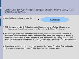 La Revolución de Octubre fue liderada por figuras tales como Trotsky o Lenin, y basada en las ideas de Karl Marx. Marcó el inicio de la expansión del  El 7 de noviembre de 1917, los líderes bolcheviques Lenin yTrotsky lideraron a los revolucionarios de izquierda en una revuelta contra el Gobierno Provisional Sin embargo, aunque muchos bolcheviques apoyaban una democracia soviética, el  modelo de «reformas desde arriba» y del socialismo en un solo país ganó el definitivo poder en detrimento de la teoría de la revolución permanente de Trotsky cuando Lenin murió y Stalin asumió el control de la URSS y del Partido Comunista de la Unión Soviética Después de octubre de 1917, muchos miembros del Partido Socialista Revolucionario y Anarquistas se opusieron a los Bolcheviques a través de los soviets. 