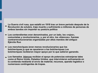 La Guerra civil rusa, que estalló en 1918 tras un breve periodo después de la Revolución de octubre, trajo muerte y sufrimiento a millones de personas de ambos bandos sin importar su postura política Los contendientes eran denominados, por un lado, los «rojos», comunistas y revolucionarios, y, por el otro, los «blancos», fuerzas contrarrevolucionarias organizadas por altos mandos del antiguo Ejército Ruo Los mencheviques (eran menos revolucionarios que los bolcheviques,)y que se opusieron a los bolcheviques.Los bolcheviques recibieron mayor apoyo por lo que salieron ganando. Los llamados  blancos  recibían el apoyo de potencias extranjeras tales como el Reino Unido, Estados Unidos ,que intervinieron activamente en la contienda mediante el envío de material, recursos, aparato logístico o numerosos contingentes de tropas. 