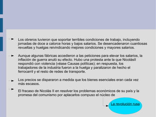 Los obreros tuvieron que soportar terribles condiciones de trabajo, incluyendo jornadas de doce a catorce horas y bajos salarios. Se desencadenaron cuantiosas revueltas y huelgas reivindicando mejores condiciones y mayores salarios. Aunque algunas fábricas accedieron a las peticiones para elevar los salarios, la inflación de guerra anuló su efecto. Hubo una protesta ante la que NicolásII  respondió con violencia (véase Causas políticas); en respuesta, los  trabajadores de la industria fueron a la huelga y paralizaron de hecho el  ferrocarril y el resto de redes de transporte. Los precios se dispararon a medida que los bienes esenciales eran cada vez más escasos. El fracaso de Nicolás II en resolver los problemas económicos de su país y la promesa del comunismo por aplacarlos compuso el núcleo de  