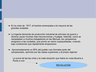 En la crisis de  1917, el hambre amenazaba a la mayoría de las grandes ciudades La ingente demanda de producción industrial de artículos de guerra y obreros causó muchas más insurrecciones y huelgas. Además, como se necesitaban a muchos trabajadores en las fábricas, los campesinos emigraron a las ciudades, que pronto se vieron superpobladas, viviendo bajo condiciones que rápidamente empeoraron Aproximadamente un 85% del pueblo ruso formaba parte del campesinado, oprimido por las clases superiores y el propio régimen La suma de las las crisis y la mala situación que había en rusia llevaría a Rusia a una  