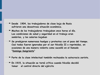 Desde  1904, los trabajadores de clase baja de Rusia sufrieron una desastrosa situación económica. Muchos de los trabajadores trabajaban once horas al día. Las condiciones de salud y seguridad en el trabajo eran sombrías, y los salarios bajaban Se produjeron numerosas huelgas y protestas con el paso del tiempo. Casi todas fueron ignoradas por el zar Nicolás II o reprimidas, en ocasiones de una manera violenta como sucedió en el llamado “ Domingo Sangriento ” Parte de la clase intelectual también rechazaba la autocracia zarista. En 1915, la situación se tornó crítica cuando Nicolás decidió tomar  el control directo del ejército 