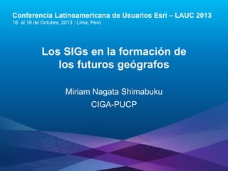 Conferencia Latinoamericana de Usuarios Esri – LAUC 2013
16 al 18 de Octubre, 2013 | Lima, Perú

Los SIGs en la formación de
los futuros geógrafos
Miriam Nagata Shimabuku
CIGA-PUCP

Esri LAUC13

 