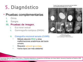 Fuente: http://scielo.isciii.es/scielo.php?pid=S0004-
06142008000200006&script=sci_arttext
 Pruebas complementarias
I. Orina.
II. Sangre.
III. Pruebas de imagen.
i. Eco renal vesical
ii. Gammagrafía isotópica (DMSA)
iii. Cistografía miccional seriada (CUMS)
• Método elección RVU y otras
malformaciones anatómicas del tracto
urinario.
• Requiere radiación y sondaje.
• Varios tipos (ver más adelante)
Hernández Marco R, Daza A, Marín Serra J. Protocolos diagnósticos y terapéuticos de Nefrología. [en línea]. Madrid: Asociación Española de Pediatría; 2008.
Disponible en: http://www.aeped.es/sites/default/files/documentos/5_4.pdf
 