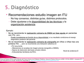  Recomendaciones estudio imagen en ITU
◦ No hay consenso, distintas guías, distintos protocolos.
◦ Debe ajustarse a la disponibilidad de las técnicas y la
organización asistencia.
Ejemplo:
 No se recomienda la realización rutinaria de DMSA en fase aguda en pacientes
con ITU. pero…
◦ Puede considerarse en función de su disponibilidad, si su resultado condiciona el manejo
diagnóstico posterior del paciente
 No se recomienda la realización rutinaria de cistografía en niños o niñas tras una
primera ITU. .. pero se recomienda una indicación selectiva en:
–ITU recurrente.
– Alteraciones en pruebas de imagen previas (ecografía o DMSA).
– Signos de disfunción del tracto urinario inferior.
– Antecedentes familiares de RVU.
Nivel de evidencia D
Guía de Práctica Clínica sobre Infección del Tracto Urinario en la Población Pediátrica. Guías de Práctica Clínica en el SNS: I+CS No 2009/01. Guiasalud 2011
[en línea] [fecha de consulta: 09-06-2014]. Disponible en: http://www.guiasalud.es/egpc/ITU/completa/index.html
 