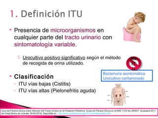  Presencia de microorganismos en
cualquier parte del tracto urinario con
sintomatología variable.
 Urocultivo positivo significativo según el método
de recogida de orina utilizado.
 Clasificación
◦ ITU vías bajas (Cistitis)
◦ ITU vías altas (Pielonefritis aguda)
Guía de Práctica Clínica sobre Infección del Tracto Urinario en la Población Pediátrica. Guías de Práctica Clínica en el SNS: I+CS No 2009/01. Guiasalud 2011
[en línea] [fecha de consulta: 09-06-2014]. Disponible en: http://www.guiasalud.es/egpc/ITU/completa/index.html
Bacteriuria asintomática
Urocultivo contaminado
No
IT
U
No
IT
U
 