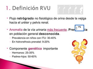  Flujo retrógrado no fisiológico de orina desde la vejiga
hacía el uréter y pelvis renal.
 Anomalía de la vía urinaria más frecuente. Prevalencia
en población general desconocida.
◦ Prevalencia en niños con ITU: 30-40%
◦ En hidronefrosis prenatal: 9-20%
 Componente genético importante
◦ Hermanos: 25-35%
◦ Padres-hijos: 50-60%
¿ 1%
?
 