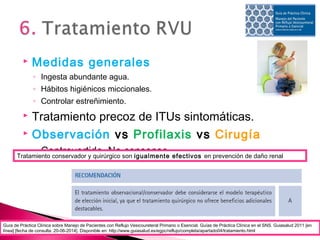  Medidas generales
◦ Ingesta abundante agua.
◦ Hábitos higiénicos miccionales.
◦ Controlar estreñimiento.
 Tratamiento precoz de ITUs sintomáticas.
 Observación vs Profilaxis vs Cirugía
◦ Controvertido. No consenso.
Guía de Práctica Clínica sobre Manejo de Pacientes con Reflujo Vesicoureteral Primario o Esencial. Guías de Práctica Clínica en el SNS. Guiasalud 2011 [en
línea] [fecha de consulta: 20-06-2014]. Disponible en: http://www.guiasalud.es/egpc/reflujo/completa/apartado04/tratamiento.html
Tratamiento conservador y quirúrgico son igualmente efectivos en prevención de daño renal
 
