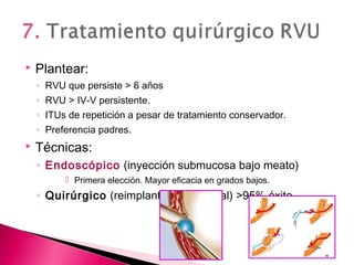  Plantear:
◦ RVU que persiste > 6 años
◦ RVU > IV-V persistente.
◦ ITUs de repetición a pesar de tratamiento conservador.
◦ Preferencia padres.
 Técnicas:
◦ Endoscópico (inyección submucosa bajo meato)
 Primera elección. Mayor eficacia en grados bajos.
◦ Quirúrgico (reimplantación ureteral) >95% éxito
 
