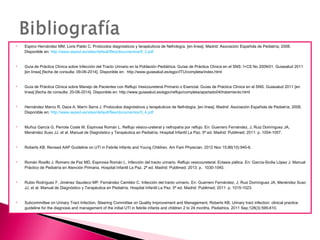  Espino Hernández MM, Loris Pablo C. Protocolos diagnósticos y terapéuticos de Nefrología. [en línea]. Madrid: Asociación Española de Pediatría; 2008.
Disponible en: http://www.aeped.es/sites/default/files/documentos/6_3.pdf
 Guía de Práctica Clínica sobre Infección del Tracto Urinario en la Población Pediátrica. Guías de Práctica Clínica en el SNS: I+CS No 2009/01. Guiasalud 2011
[en línea] [fecha de consulta: 09-06-2014]. Disponible en: http://www.guiasalud.es/egpc/ITU/completa/index.html
 Guía de Práctica Clínica sobre Manejo de Pacientes con Reflujo Vesicoureteral Primario o Esencial. Guías de Práctica Clínica en el SNS. Guiasalud 2011 [en
línea] [fecha de consulta: 20-06-2014]. Disponible en: http://www.guiasalud.es/egpc/reflujo/completa/apartado04/tratamiento.html
 Hernández Marco R, Daza A, Marín Serra J. Protocolos diagnósticos y terapéuticos de Nefrología. [en línea]. Madrid: Asociación Española de Pediatría; 2008.
Disponible en: http://www.aeped.es/sites/default/files/documentos/5_4.pdf
 Muñoz García G, Perrote Coste M, Espinosa Román L. Reflujo vésico-ureteral y nefropatía por reflujo. En: Guerrero Fernández, J, Ruiz Domínguez JA,
Menéndez Suso JJ, et al. Manual de Diagnóstico y Terapéutica en Pediatría. Hospital Infantil La Paz. 5ª ed. Madrid: Publimed; 2011: p. 1054-1057.
 Roberts KB. Revised AAP Guideline on UTI in Febrile Infants and Young Children. Am Fam Physician. 2012 Nov 15;86(10):940-6.
 Román Rosillo J, Romero de Paz MD, Espinosa Román L. Infección del tracto urinario. Reflujo vesicoureteral. Ectasia piélica. En: García-Sicilia López J. Manual
Práctico de Pediatría en Atención Primaria. Hospital Infantil La Paz. 2ª ed. Madrid: Publimed; 2013: p. 1030-1040.
 Rubio Rodríguez F, Jiménez Saudeco MP, Fernández Camblor C. Infección del tracto urinario. En: Guerrero Fernández, J, Ruiz Domínguez JA, Menéndez Suso
JJ, et al. Manual de Diagnóstico y Terapéutica en Pediatría. Hospital Infantil La Paz. 5ª ed. Madrid: Publimed; 2011: p. 1015-1023.
 Subcommittee on Urinary Tract Infection, Steering Committee on Quality Improvement and Management, Roberts KB. Urinary tract infection: clinical practice
guideline for the diagnosis and management of the initial UTI in febrile infants and children 2 to 24 months. Pediatrics. 2011 Sep;128(3):595-610.
 