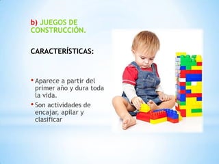 b) JUEGOS DE
CONSTRUCCIÓN.

CARACTERÍSTICAS:



• Aparece a partir del
  primer año y dura toda
  la vida.
• Son actividades de
  encajar, apilar y
  clasificar
 