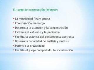 El juego de construcción favorece:


• La motricidad fina y gruesa
• Coordinación mano-ojo
• Desarrolla la atención y la concentración
• Estimula el esfuerzo y la paciencia
• Facilita la práctica del pensamiento abstracto
• Desarrolla capacidad de análisis y síntesis
• Potencia la creatividad
• Facilita el juego compartido, la socialización
 