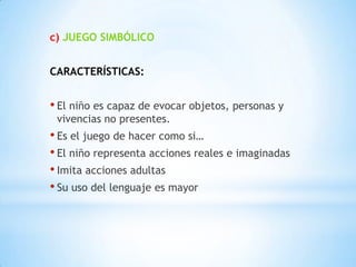 c) JUEGO SIMBÓLICO


CARACTERÍSTICAS:


• El niño es capaz de evocar objetos, personas y
 vivencias no presentes.
• Es el juego de hacer como si…
• El niño representa acciones reales e imaginadas
• Imita acciones adultas
• Su uso del lenguaje es mayor
 