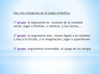 Hay tres categorías en el juego simbólico:


1º grupo: el argumento es resumen de la realidad
social: jugar a familias, a médicos, a las casitas,..


2º grupo: el argumento esta menos ligado a la realidad
y mas a la ficción, a la imaginación: jugar a superhéroes


3º grupo: argumentos inventados: el juego de los amigos
 