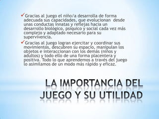 Gracias al juego el niño/a desarrolla de forma
 adecuada sus capacidades, que evolucionan desde
 unas conductas innatas y reflejas hacia un
 desarrollo biológico, psíquico y social cada vez más
 complejo y adaptado necesario para su
 supervivencia.
Gracias al juego logran ejercitar y coordinar sus
 movimientos, descubren su espacio, manipulan los
 objetos e interaccionan con los demás (niños y
 adultos) y todo ello de una forma placentera y
 positiva. Todo lo que aprendemos a través del juego
 lo asimilamos de un modo más rápido y eficaz.
 