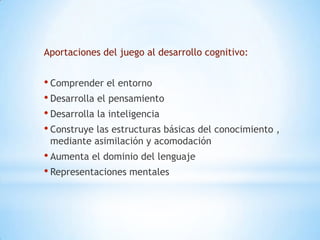 Aportaciones del juego al desarrollo cognitivo:


• Comprender el entorno
• Desarrolla el pensamiento
• Desarrolla la inteligencia
• Construye las estructuras básicas del conocimiento ,
 mediante asimilación y acomodación
• Aumenta el dominio del lenguaje
• Representaciones mentales
 
