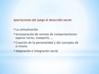 Aportaciones del juego al desarrollo social:


• La comunicación
• Incorporación de normas de comportamiento:
 esperar turno, compartir, …
• Creación de la personalidad y del concepto de
 si mismo
• Adaptación e integración social
 