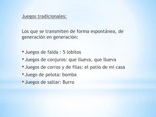 Juegos tradicionales:


Los que se transmiten de forma espontánea, de
generación en generación:


• Juegos de falda : 5 lobitos
• Juegos de conjuros: que llueva, que llueva
• Juegos de corros y de filas: el patio de mi casa
• Juego de pelota: bomba
• Juegos de saltar: Burro
 