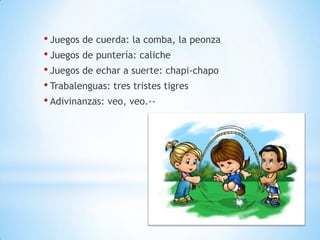 • Juegos de cuerda: la comba, la peonza
• Juegos de puntería: caliche
• Juegos de echar a suerte: chapi-chapo
• Trabalenguas: tres tristes tigres
• Adivinanzas: veo, veo.--
 
